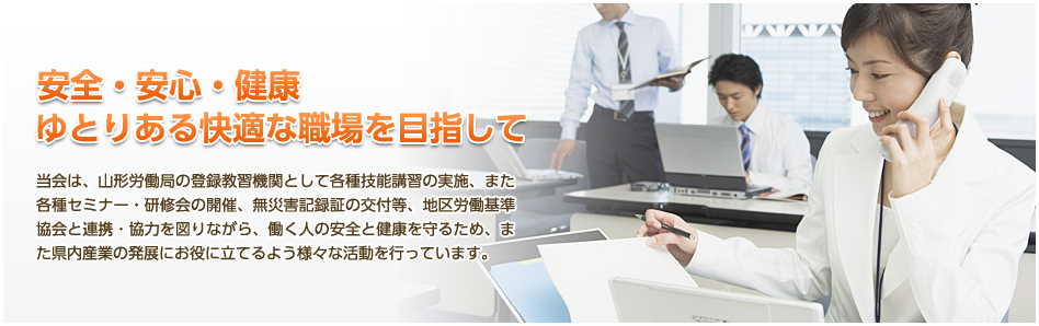 当会は、山形労働局の登録教習機関として各種技能講習の実施、また各種セミナー・研修会の開催、無災害記録証の交付等、地区労働基準協会と連携・協力を図りながら、働く人の安全と健康を守るため、また県内産業の発展にお役に立てるよう様々な活動を行っています。